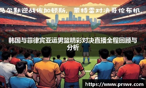 韩国与菲律宾亚运男篮精彩对决直播全程回顾与分析